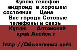 Куплю телефон андроид, в хорошем состояние  › Цена ­ 1 000 - Все города Сотовые телефоны и связь » Куплю   . Алтайский край,Алейск г.